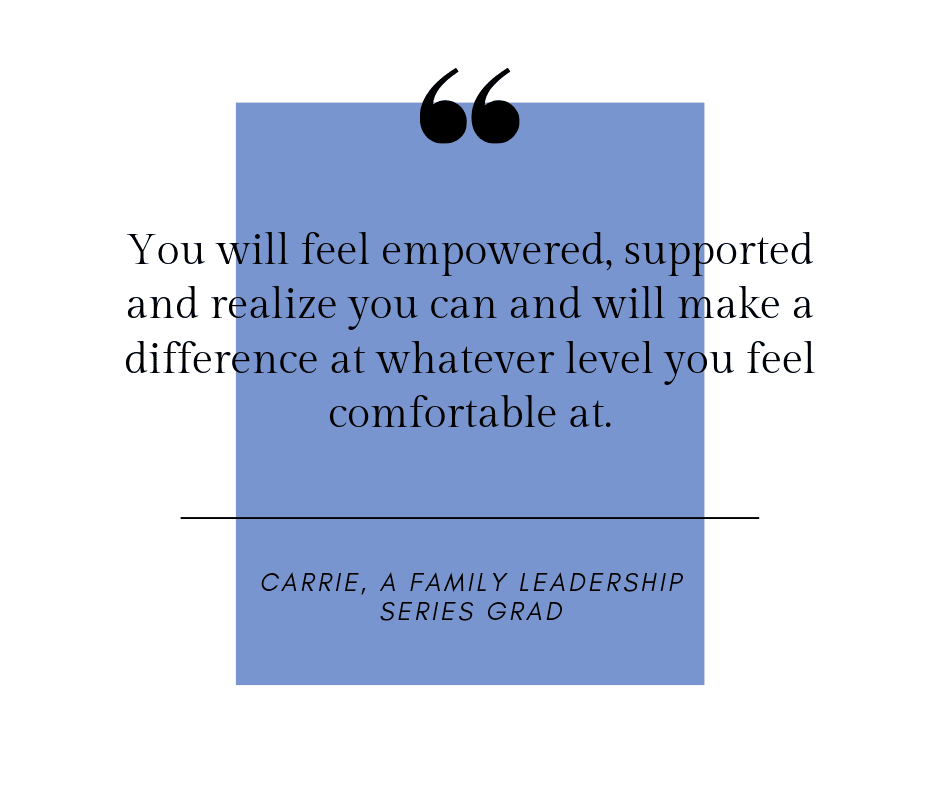 You will feel empowered, supported and realize you can and will make a difference at whatever level you feel comfortable at.
Carrie, a family leadership series grad