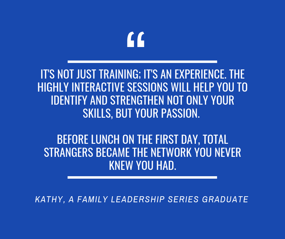 “
It's not just training; it's an experience. The highly interactive sessions will help you to identify and strengthen not only your skills, but your passion. 

Before lunch on the first day, total strangers became the network you never knew you had.
kathy, a family leadership series graduate