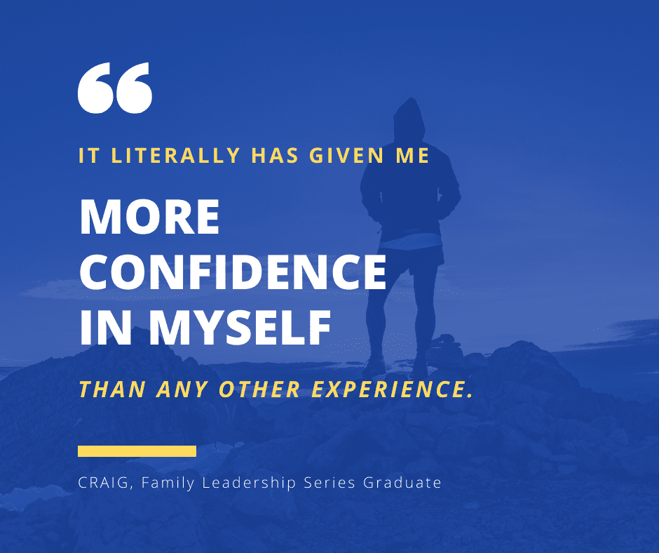 It literally has given me MORE CONFIDENCE IN MYSELF
than any other experience.
CRAIG, Family Leadership Series Graduate