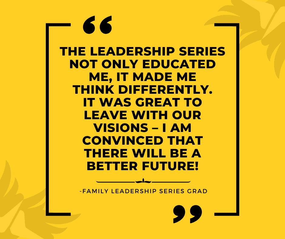 The Leadership Series not only educated me, it made me think differently. It was great to leave with our visions – I am convinced that there will be a better future! -Family Leadership series Grad