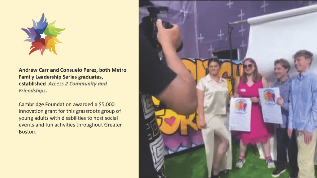 Andrew Carr and Consuelo Perez, both Metro
Family Leadership Series graduates,
established Access 2 Community and
Friendships.
Cambridge Foundation awarded a $5,000
innovation grant for this grassroots group of
young adults with disabilities to host social
events and fun activities throughout Greater
Boston.