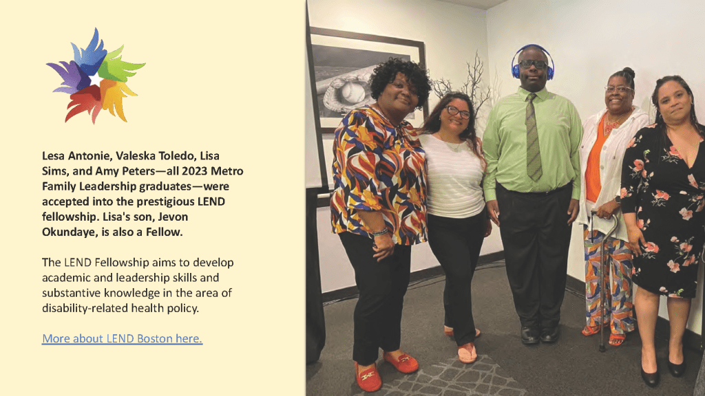 Lesa Antonie, Valeska Toledo, Lisa
Sims, and Amy Peters—all 2023 Metro
Family Leadership graduates—were
accepted into the prestigious LEND
fellowship. Lisa's son, Jevon
Okundaye, is also a Fellow.
The LEND Fellowship aims to develop
academic and leadership skills and
substantive knowledge in the area of
disability-related health policy.