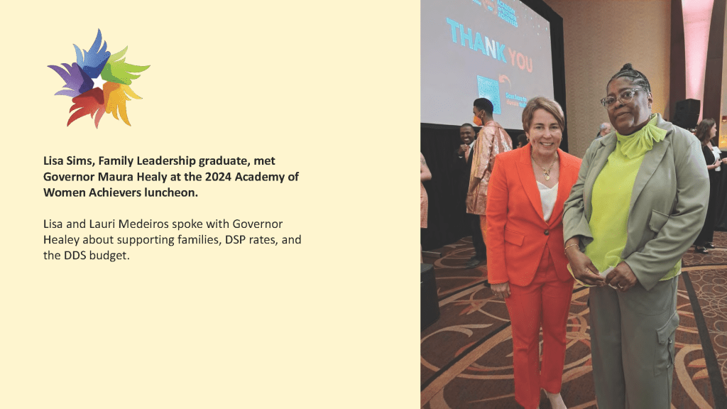Lisa Sims, Family Leadership graduate, met
Governor Maura Healy at the 2024 Academy of
Women Achievers luncheon.
Lisa and Lauri Medeiros spoke with Governor
Healey about supporting families, DSP rates, and
the DDS budget.